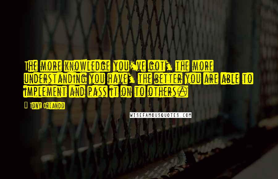 Tony Orlando Quotes: The more knowledge you've got, the more understanding you have, the better you are able to implement and pass it on to others.