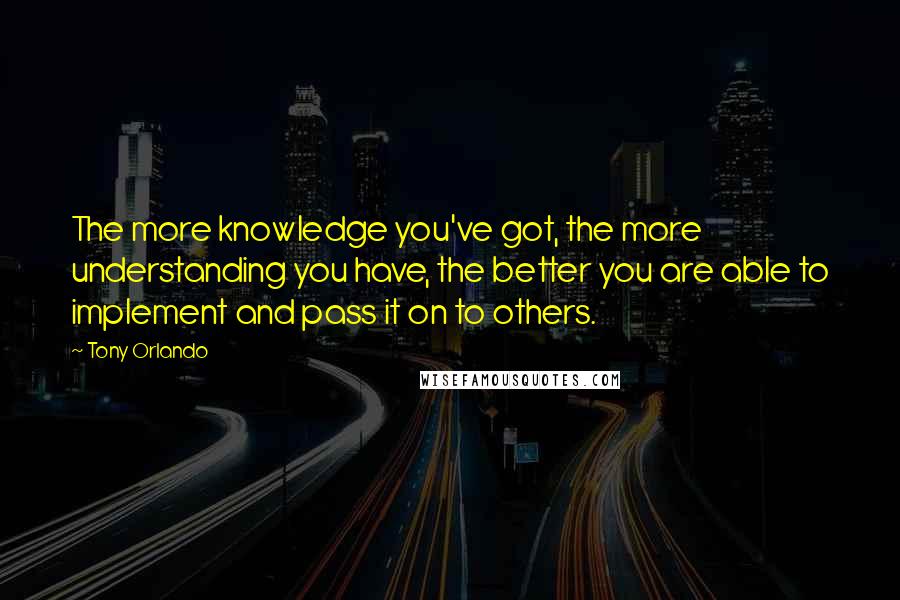 Tony Orlando Quotes: The more knowledge you've got, the more understanding you have, the better you are able to implement and pass it on to others.