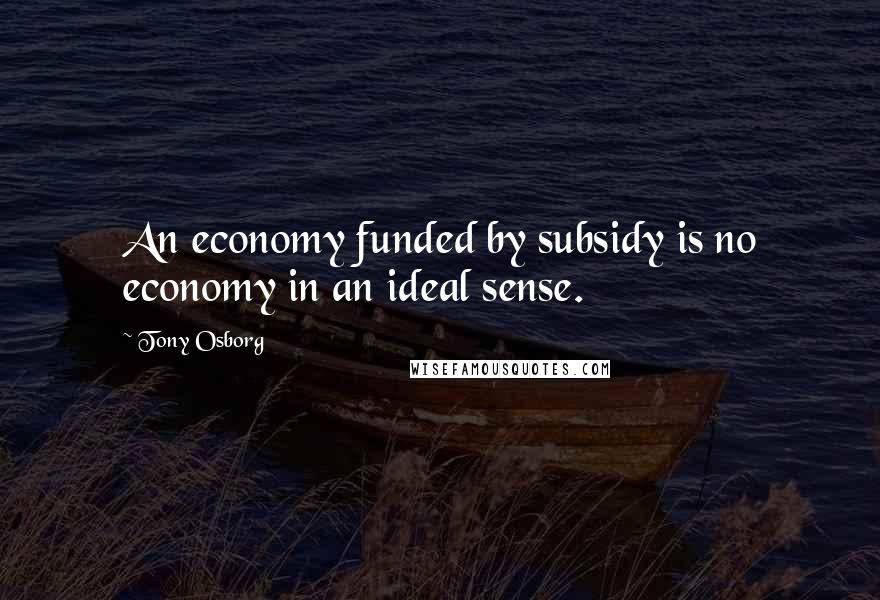 Tony Osborg Quotes: An economy funded by subsidy is no economy in an ideal sense.