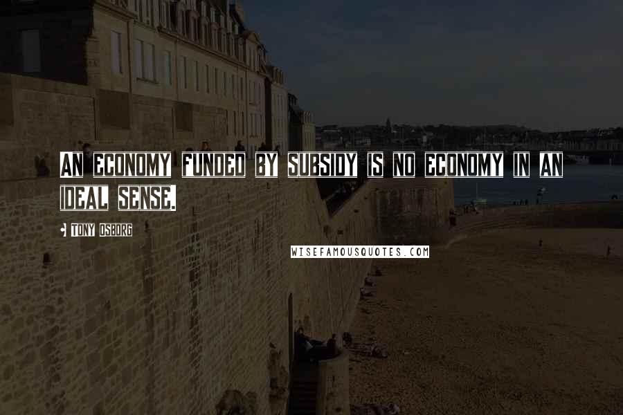 Tony Osborg Quotes: An economy funded by subsidy is no economy in an ideal sense.