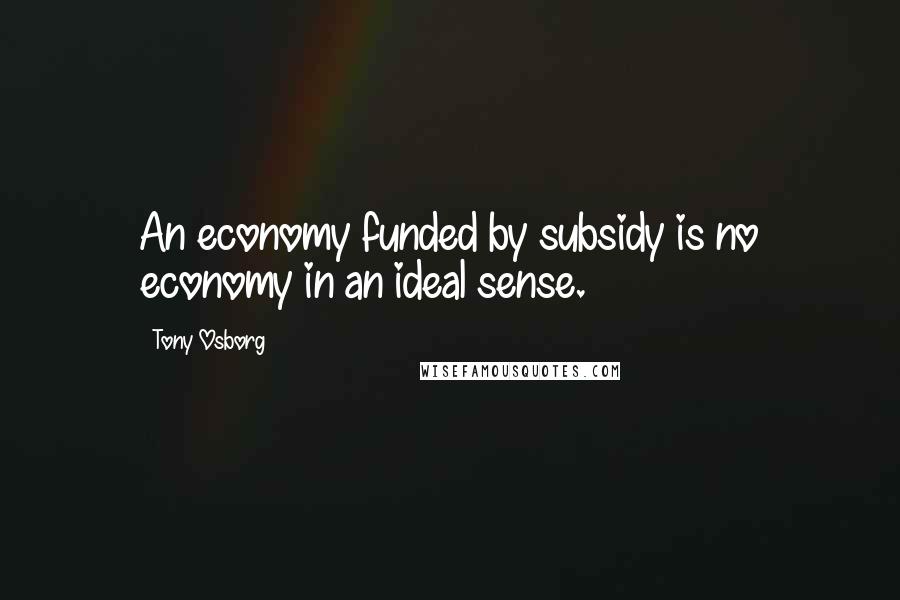 Tony Osborg Quotes: An economy funded by subsidy is no economy in an ideal sense.