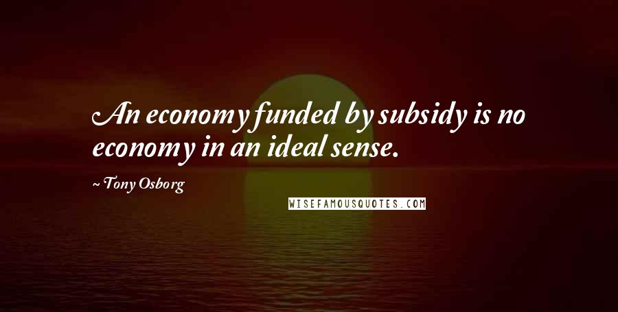 Tony Osborg Quotes: An economy funded by subsidy is no economy in an ideal sense.