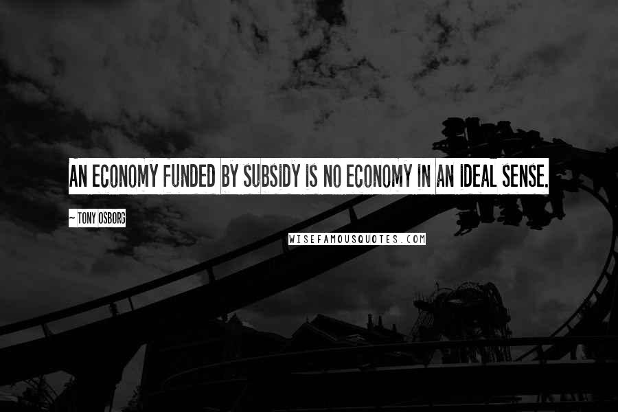 Tony Osborg Quotes: An economy funded by subsidy is no economy in an ideal sense.
