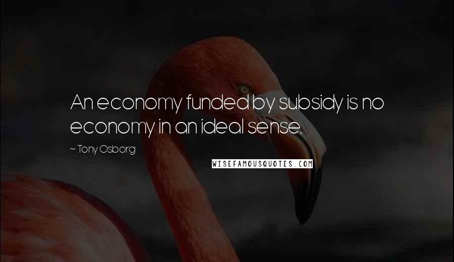 Tony Osborg Quotes: An economy funded by subsidy is no economy in an ideal sense.
