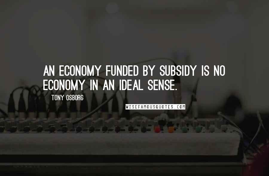 Tony Osborg Quotes: An economy funded by subsidy is no economy in an ideal sense.