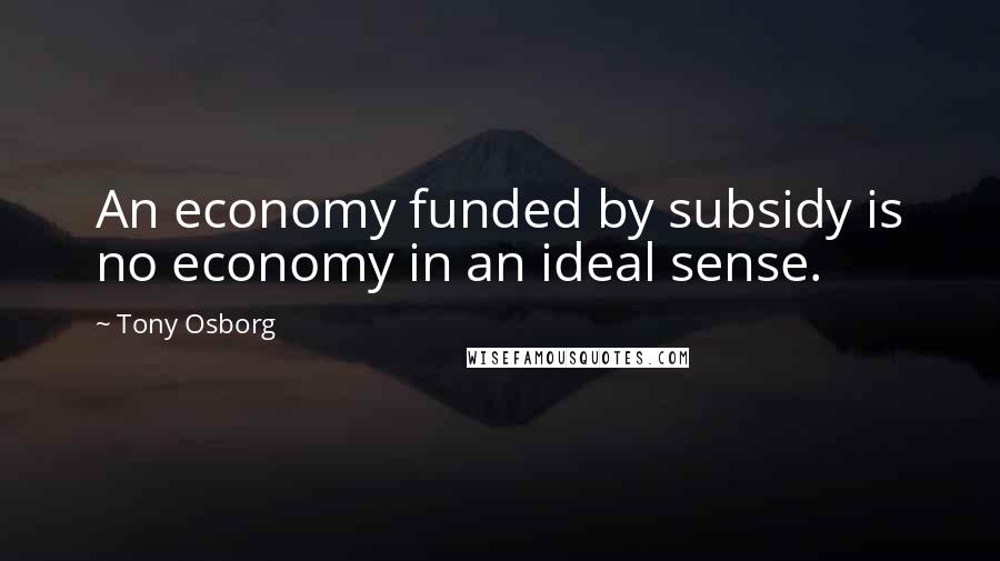 Tony Osborg Quotes: An economy funded by subsidy is no economy in an ideal sense.
