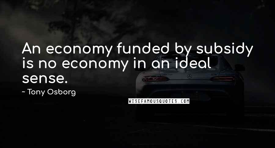 Tony Osborg Quotes: An economy funded by subsidy is no economy in an ideal sense.
