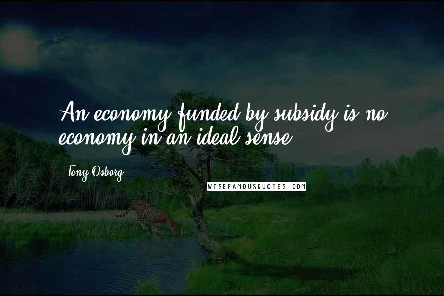Tony Osborg Quotes: An economy funded by subsidy is no economy in an ideal sense.