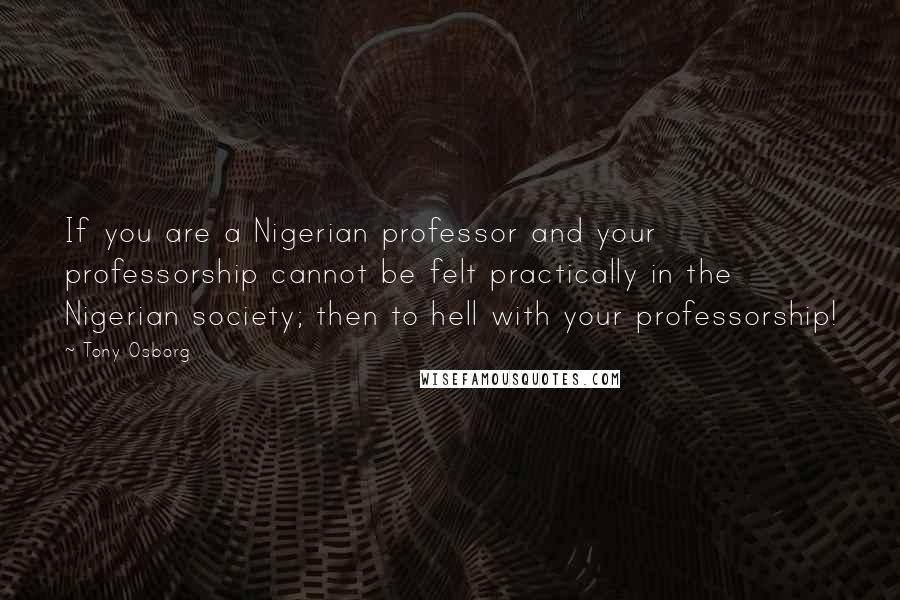 Tony Osborg Quotes: If you are a Nigerian professor and your professorship cannot be felt practically in the Nigerian society; then to hell with your professorship!