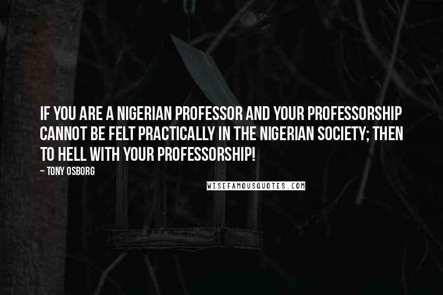 Tony Osborg Quotes: If you are a Nigerian professor and your professorship cannot be felt practically in the Nigerian society; then to hell with your professorship!