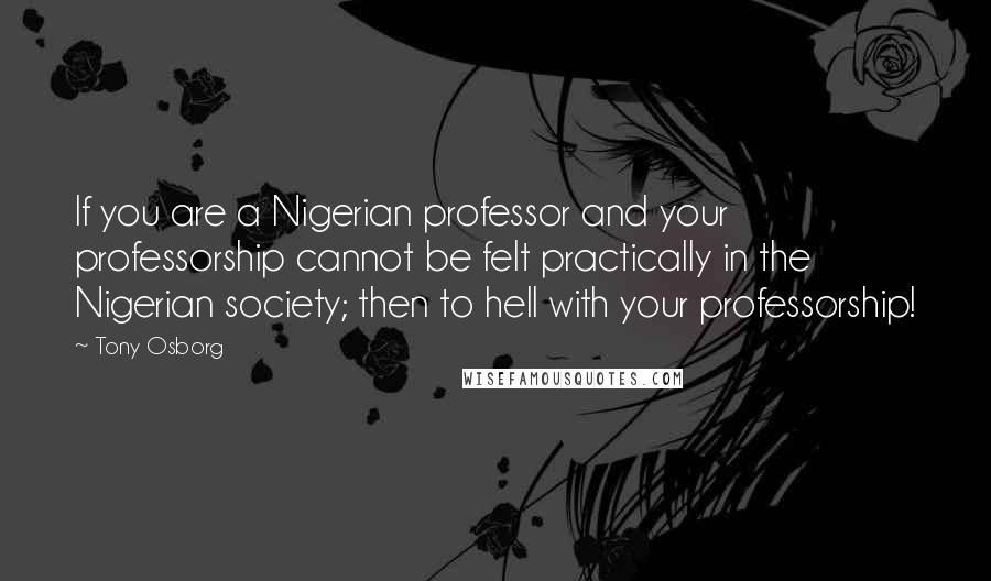 Tony Osborg Quotes: If you are a Nigerian professor and your professorship cannot be felt practically in the Nigerian society; then to hell with your professorship!