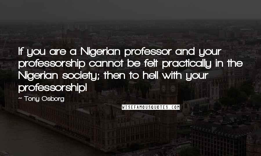 Tony Osborg Quotes: If you are a Nigerian professor and your professorship cannot be felt practically in the Nigerian society; then to hell with your professorship!
