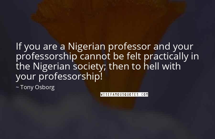 Tony Osborg Quotes: If you are a Nigerian professor and your professorship cannot be felt practically in the Nigerian society; then to hell with your professorship!