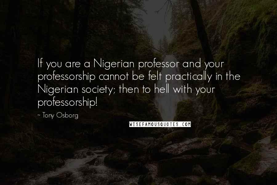 Tony Osborg Quotes: If you are a Nigerian professor and your professorship cannot be felt practically in the Nigerian society; then to hell with your professorship!
