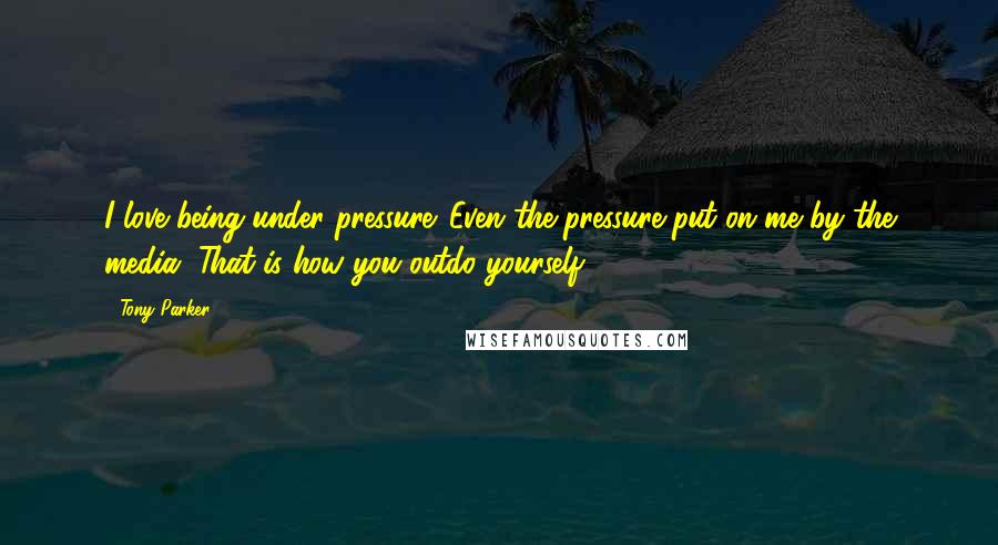 Tony Parker Quotes: I love being under pressure. Even the pressure put on me by the media. That is how you outdo yourself.