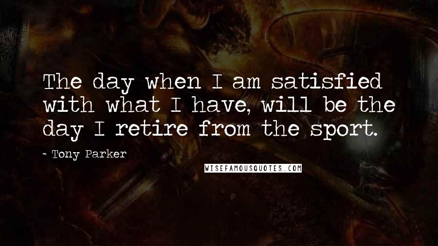 Tony Parker Quotes: The day when I am satisfied with what I have, will be the day I retire from the sport.