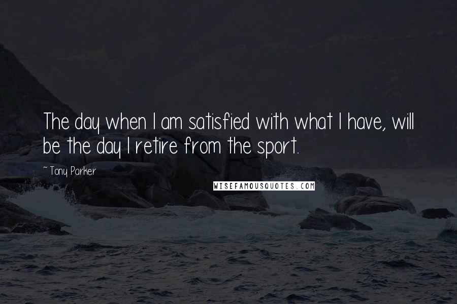 Tony Parker Quotes: The day when I am satisfied with what I have, will be the day I retire from the sport.