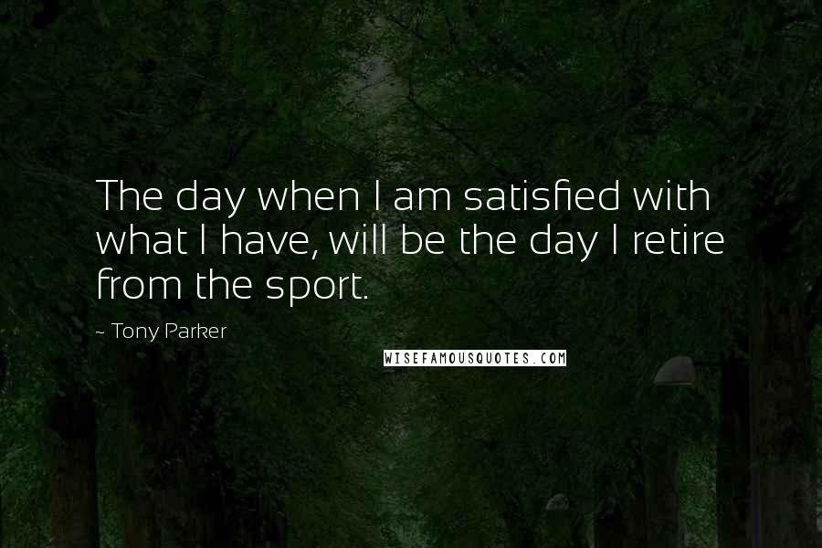 Tony Parker Quotes: The day when I am satisfied with what I have, will be the day I retire from the sport.