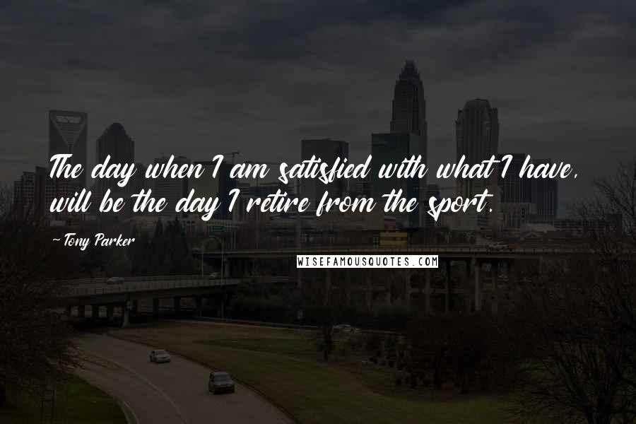 Tony Parker Quotes: The day when I am satisfied with what I have, will be the day I retire from the sport.