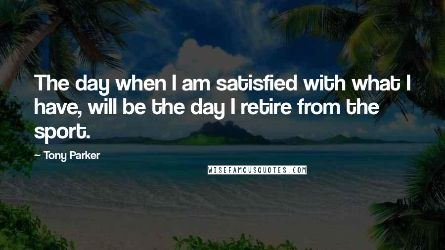 Tony Parker Quotes: The day when I am satisfied with what I have, will be the day I retire from the sport.