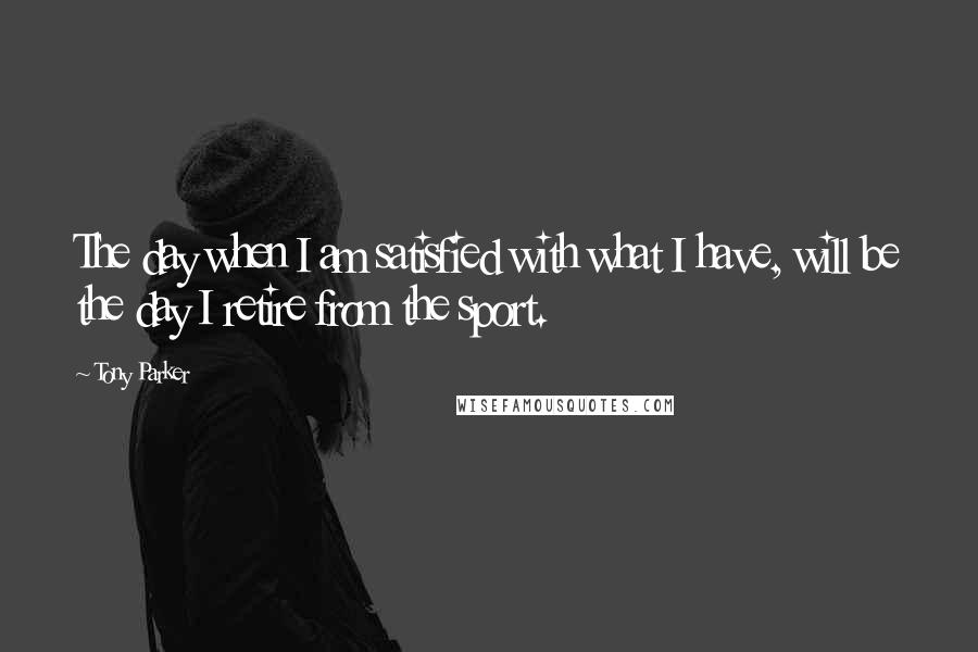 Tony Parker Quotes: The day when I am satisfied with what I have, will be the day I retire from the sport.