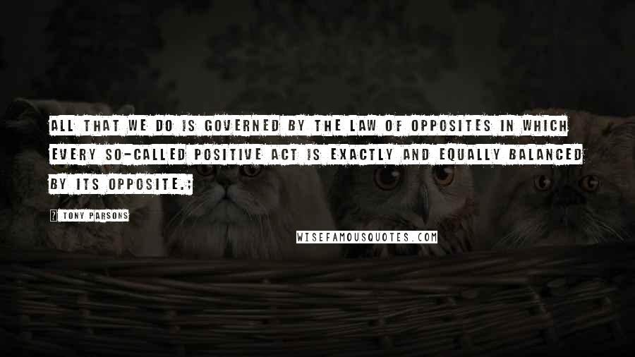 Tony Parsons Quotes: All that we do is governed by the law of opposites in which every so-called positive act is exactly and equally balanced by its opposite.;