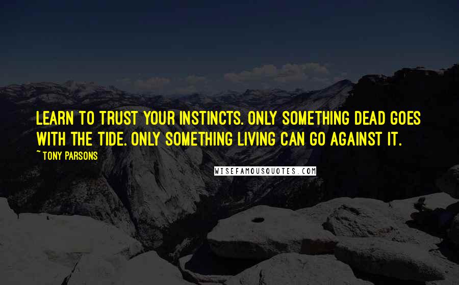 Tony Parsons Quotes: Learn to trust your instincts. Only something dead goes with the tide. Only something living can go against it.