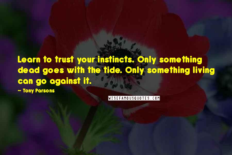 Tony Parsons Quotes: Learn to trust your instincts. Only something dead goes with the tide. Only something living can go against it.