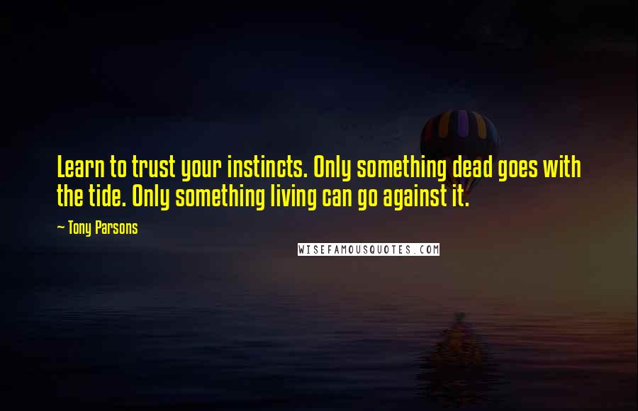 Tony Parsons Quotes: Learn to trust your instincts. Only something dead goes with the tide. Only something living can go against it.