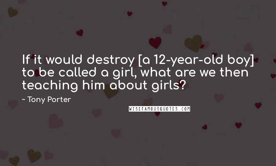 Tony Porter Quotes: If it would destroy [a 12-year-old boy] to be called a girl, what are we then teaching him about girls?