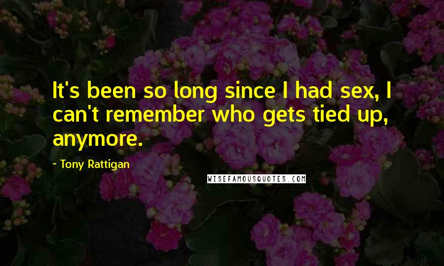 Tony Rattigan Quotes: It's been so long since I had sex, I can't remember who gets tied up, anymore.