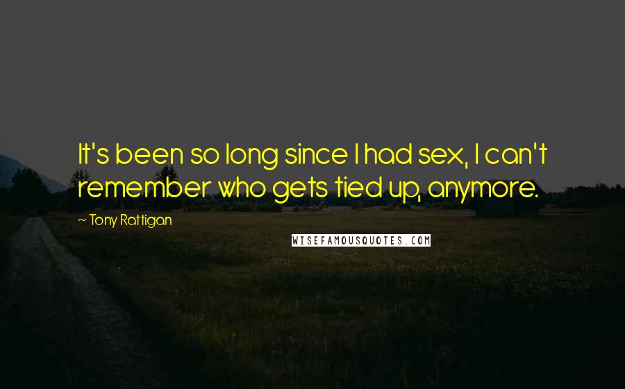 Tony Rattigan Quotes: It's been so long since I had sex, I can't remember who gets tied up, anymore.