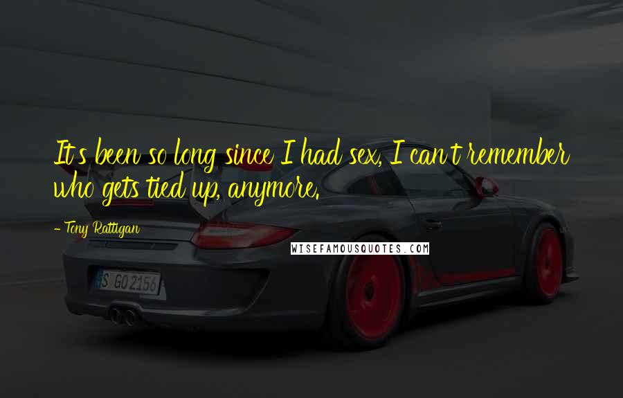 Tony Rattigan Quotes: It's been so long since I had sex, I can't remember who gets tied up, anymore.
