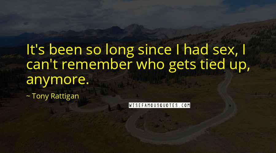 Tony Rattigan Quotes: It's been so long since I had sex, I can't remember who gets tied up, anymore.