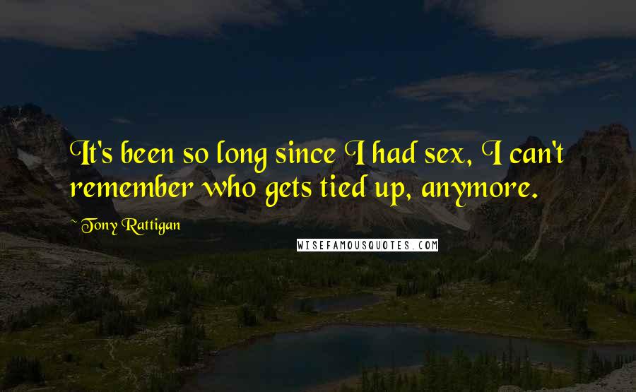 Tony Rattigan Quotes: It's been so long since I had sex, I can't remember who gets tied up, anymore.