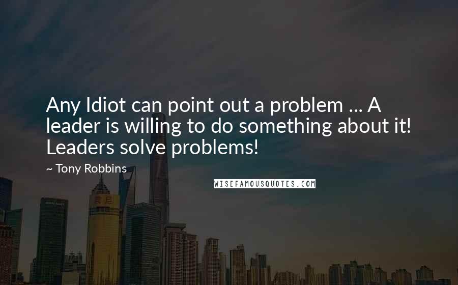 Tony Robbins Quotes: Any Idiot can point out a problem ... A leader is willing to do something about it! Leaders solve problems!