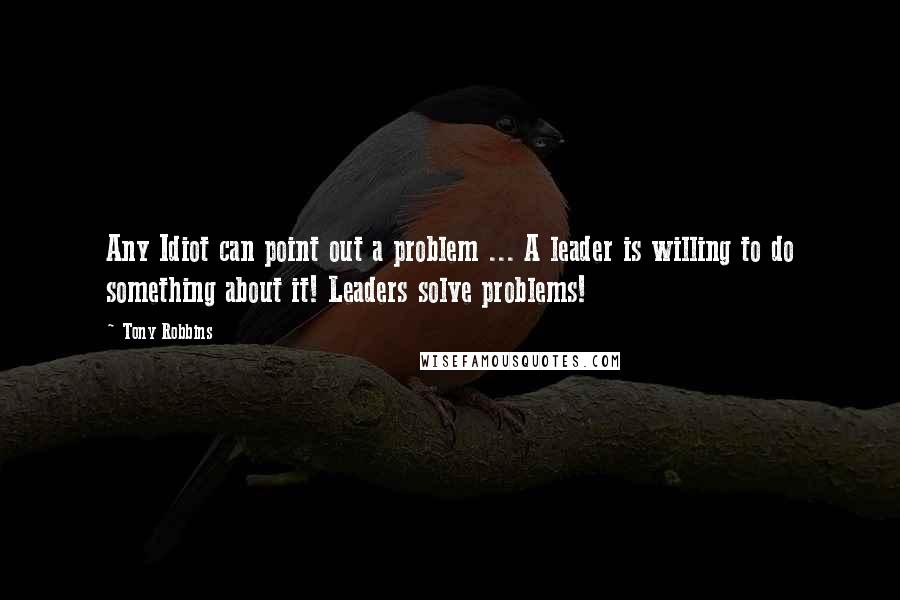 Tony Robbins Quotes: Any Idiot can point out a problem ... A leader is willing to do something about it! Leaders solve problems!