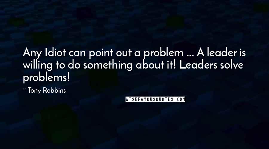 Tony Robbins Quotes: Any Idiot can point out a problem ... A leader is willing to do something about it! Leaders solve problems!