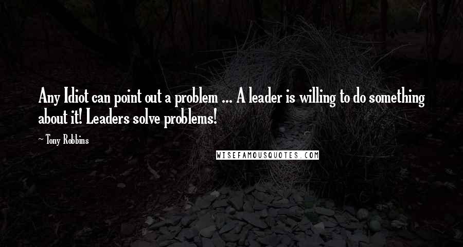 Tony Robbins Quotes: Any Idiot can point out a problem ... A leader is willing to do something about it! Leaders solve problems!