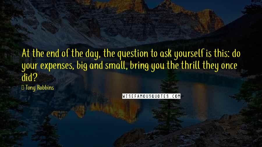 Tony Robbins Quotes: At the end of the day, the question to ask yourself is this: do your expenses, big and small, bring you the thrill they once did?