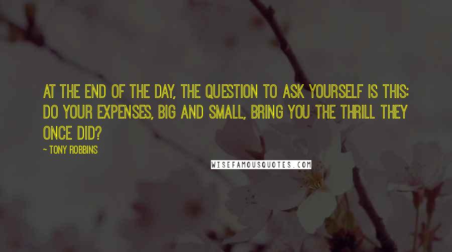 Tony Robbins Quotes: At the end of the day, the question to ask yourself is this: do your expenses, big and small, bring you the thrill they once did?