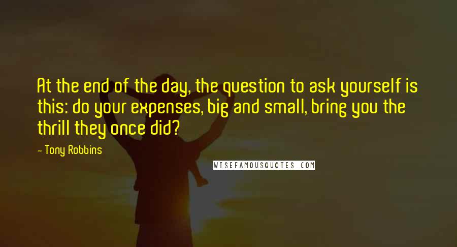 Tony Robbins Quotes: At the end of the day, the question to ask yourself is this: do your expenses, big and small, bring you the thrill they once did?