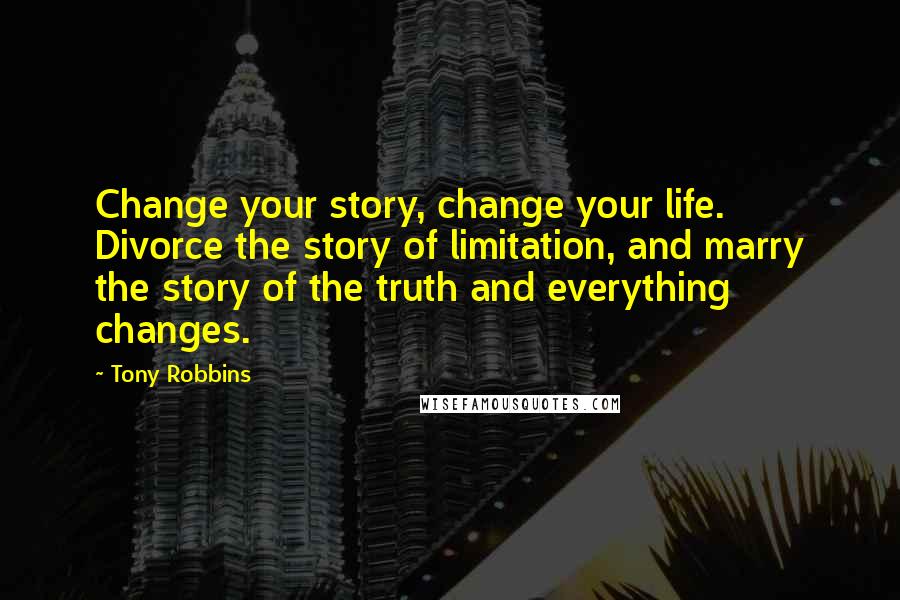 Tony Robbins Quotes: Change your story, change your life. Divorce the story of limitation, and marry the story of the truth and everything changes.