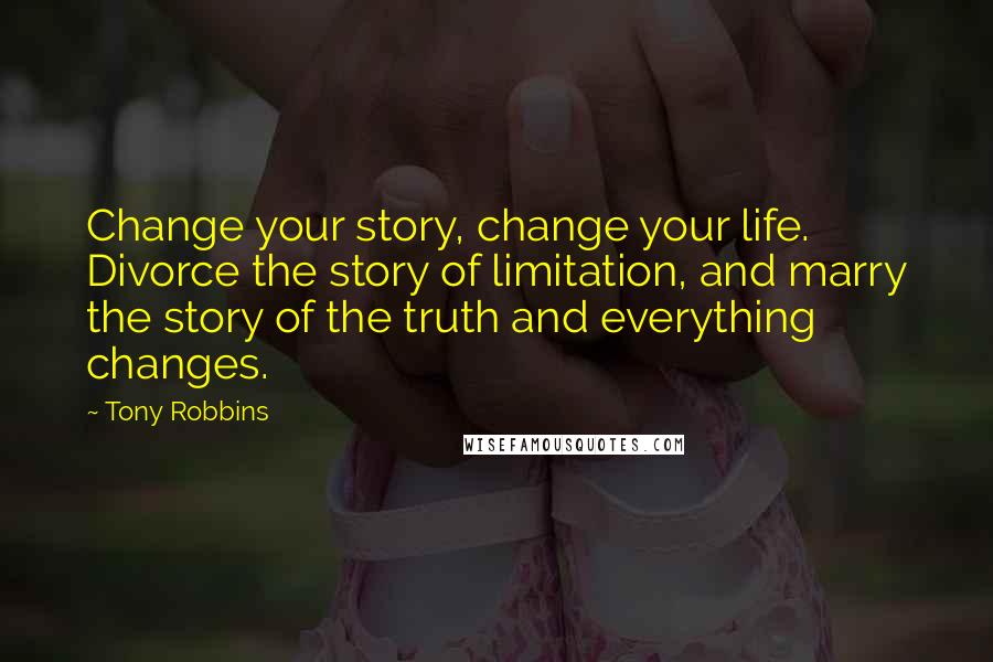 Tony Robbins Quotes: Change your story, change your life. Divorce the story of limitation, and marry the story of the truth and everything changes.