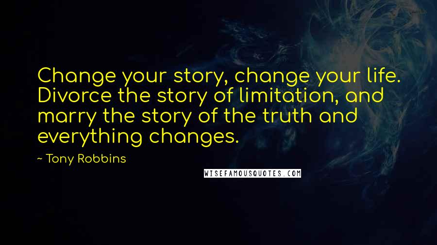 Tony Robbins Quotes: Change your story, change your life. Divorce the story of limitation, and marry the story of the truth and everything changes.