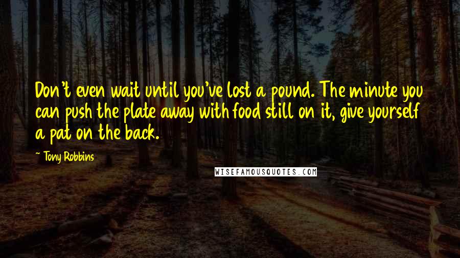 Tony Robbins Quotes: Don't even wait until you've lost a pound. The minute you can push the plate away with food still on it, give yourself a pat on the back.