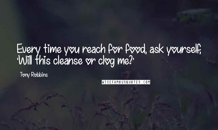Tony Robbins Quotes: Every time you reach for food, ask yourself, 'Will this cleanse or clog me?'