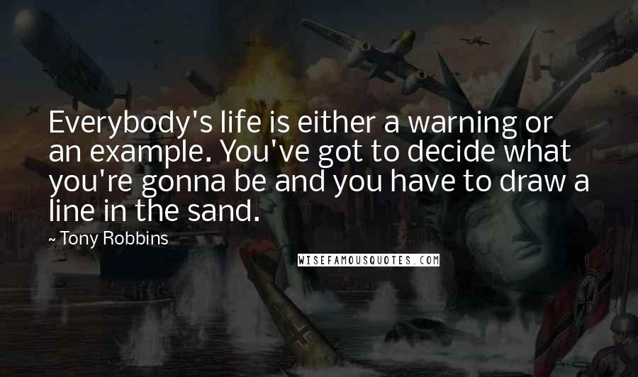 Tony Robbins Quotes: Everybody's life is either a warning or an example. You've got to decide what you're gonna be and you have to draw a line in the sand.