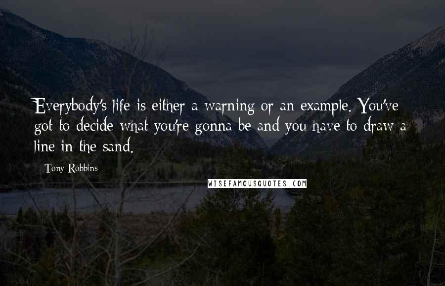 Tony Robbins Quotes: Everybody's life is either a warning or an example. You've got to decide what you're gonna be and you have to draw a line in the sand.