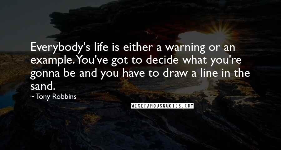 Tony Robbins Quotes: Everybody's life is either a warning or an example. You've got to decide what you're gonna be and you have to draw a line in the sand.